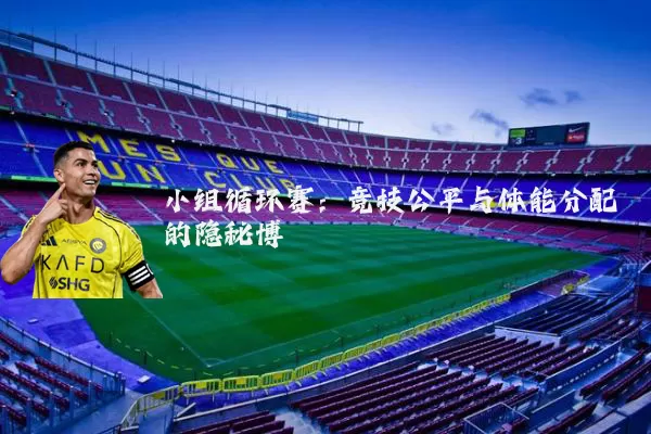 小组循环赛：竞技公平与体能分配的隐秘博弈