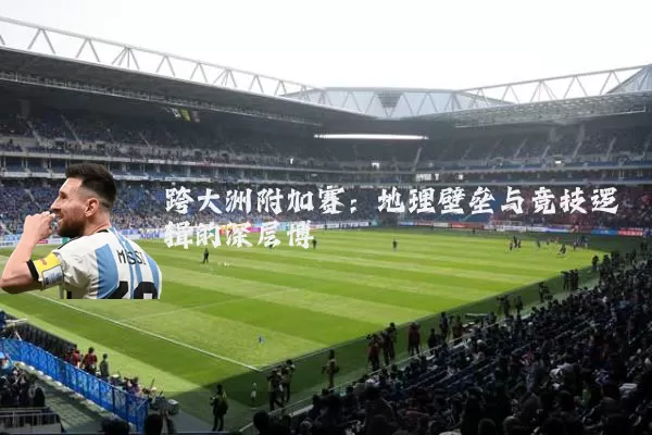 跨大洲附加赛：地理壁垒与竞技逻辑的深层博弈